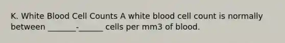 K. White Blood Cell Counts A white blood cell count is normally between _______-______ cells per mm3 of blood.