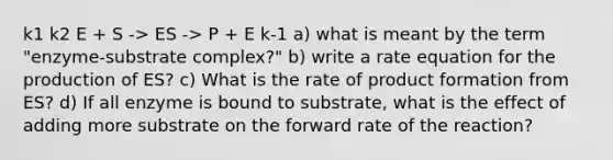 k1 k2 E + S -> ES -> P + E k-1 a) what is meant by the term "enzyme-substrate complex?" b) write a rate equation for the production of ES? c) What is the rate of product formation from ES? d) If all enzyme is bound to substrate, what is the effect of adding more substrate on the forward rate of the reaction?