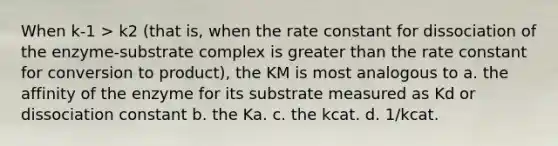 When k-1 > k2 (that is, when the rate constant for dissociation of the enzyme-substrate complex is greater than the rate constant for conversion to product), the KM is most analogous to a. the affinity of the enzyme for its substrate measured as Kd or dissociation constant b. the Ka. c. the kcat. d. 1/kcat.