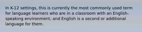 In K-12 settings, this is currently the most commonly used term for language learners who are in a classroom with an English-speaking environment, and English is a second or additional language for them.