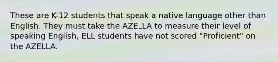 These are K-12 students that speak a native language other than English. They must take the AZELLA to measure their level of speaking English, ELL students have not scored "Proficient" on the AZELLA.