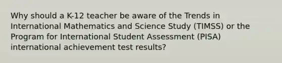 Why should a K-12 teacher be aware of the Trends in International Mathematics and Science Study (TIMSS) or the Program for International Student Assessment (PISA) international achievement test results?