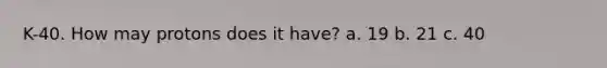 K-40. How may protons does it have? a. 19 b. 21 c. 40
