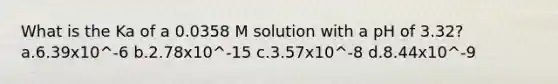 What is the Ka of a 0.0358 M solution with a pH of 3.32? a.6.39x10^-6 b.2.78x10^-15 c.3.57x10^-8 d.8.44x10^-9