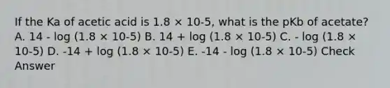 If the Ka of acetic acid is 1.8 × 10-5, what is the pKb of acetate? A. 14 - log (1.8 × 10-5) B. 14 + log (1.8 × 10-5) C. - log (1.8 × 10-5) D. -14 + log (1.8 × 10-5) E. -14 - log (1.8 × 10-5) Check Answer