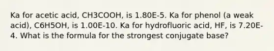 Ka for acetic acid, CH3COOH, is 1.80E-5. Ka for phenol (a weak acid), C6H5OH, is 1.00E-10. Ka for hydrofluoric acid, HF, is 7.20E-4. What is the formula for the strongest conjugate base?