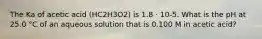 The Ka of acetic acid (HC2H3O2) is 1.8 ⋅ 10-5. What is the pH at 25.0 °C of an aqueous solution that is 0.100 M in acetic acid?