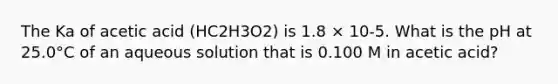 The Ka of acetic acid (HC2H3O2) is 1.8 × 10-5. What is the pH at 25.0°C of an aqueous solution that is 0.100 M in acetic acid?