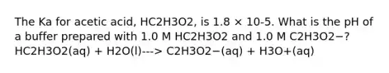 The Ka for acetic acid, HC2H3O2, is 1.8 × 10-5. What is the pH of a buffer prepared with 1.0 M HC2H3O2 and 1.0 M C2H3O2−? HC2H3O2(aq) + H2O(l)---> C2H3O2−(aq) + H3O+(aq)