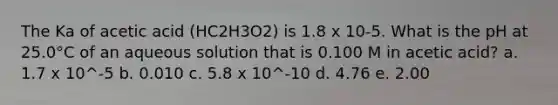 The Ka of acetic acid (HC2H3O2) is 1.8 x 10-5. What is the pH at 25.0°C of an aqueous solution that is 0.100 M in acetic acid? a. 1.7 x 10^-5 b. 0.010 c. 5.8 x 10^-10 d. 4.76 e. 2.00