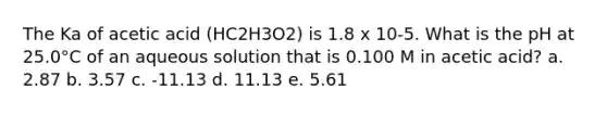 The Ka of acetic acid (HC2H3O2) is 1.8 x 10-5. What is the pH at 25.0°C of an aqueous solution that is 0.100 M in acetic acid? a. 2.87 b. 3.57 c. -11.13 d. 11.13 e. 5.61