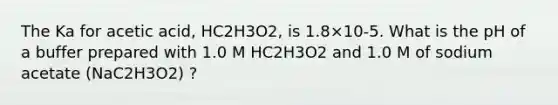 The Ka for acetic acid, HC2H3O2, is 1.8×10-5. What is the pH of a buffer prepared with 1.0 M HC2H3O2 and 1.0 M of sodium acetate (NaC2H3O2) ?