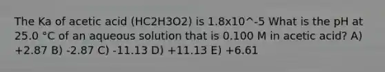 The Ka of acetic acid (HC2H3O2) is 1.8x10^-5 What is the pH at 25.0 °C of an aqueous solution that is 0.100 M in acetic acid? A) +2.87 B) -2.87 C) -11.13 D) +11.13 E) +6.61