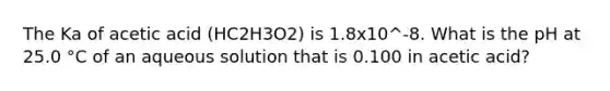 The Ka of acetic acid (HC2H3O2) is 1.8x10^-8. What is the pH at 25.0 °C of an aqueous solution that is 0.100 in acetic acid?