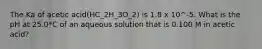 The Ka of acetic acid(HC_2H_3O_2) is 1.8 x 10^-5. What is the pH at 25.0*C of an aqueous solution that is 0.100 M in acetic acid?