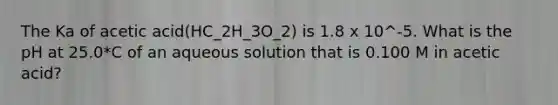 The Ka of acetic acid(HC_2H_3O_2) is 1.8 x 10^-5. What is the pH at 25.0*C of an aqueous solution that is 0.100 M in acetic acid?