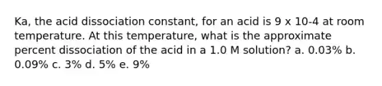 Ka, the acid dissociation constant, for an acid is 9 x 10-4 at room temperature. At this temperature, what is the approximate percent dissociation of the acid in a 1.0 M solution? a. 0.03% b. 0.09% c. 3% d. 5% e. 9%