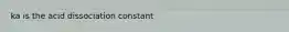 ka is the acid dissociation constant