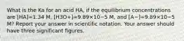 What is the Ka for an acid HA, if the equilibrium concentrations are [HA]=1.34 M, [H3O+]=9.89×10−5 M, and [A−]=9.89×10−5 M? Report your answer in scientific notation. Your answer should have three significant figures.