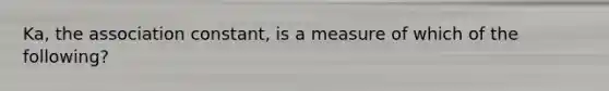 Ka, the association constant, is a measure of which of the following?