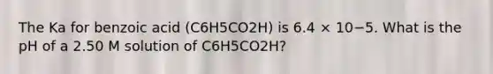 The Ka for benzoic acid (C6H5CO2H) is 6.4 × 10−5. What is the pH of a 2.50 M solution of C6H5CO2H?