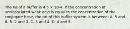 The Ka of a buffer is 4.5 × 10-4. If the concentration of undissociated weak acid is equal to the concentration of the conjugate base, the pH of this buffer system is between: A. 5 and 6. B. 2 and 3. C. 3 and 4. D. 4 and 5.