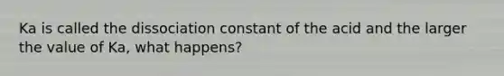 Ka is called the dissociation constant of the acid and the larger the value of Ka, what happens?