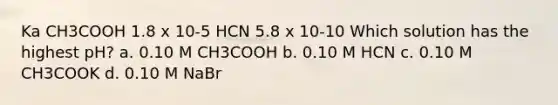 Ka CH3COOH 1.8 x 10-5 HCN 5.8 x 10-10 Which solution has the highest pH? a. 0.10 M CH3COOH b. 0.10 M HCN c. 0.10 M CH3COOK d. 0.10 M NaBr