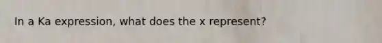 In a Ka expression, what does the x represent?