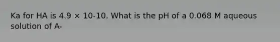 Ka for HA is 4.9 × 10-10. What is the pH of a 0.068 M aqueous solution of A-