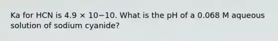 Ka for HCN is 4.9 × 10−10. What is the pH of a 0.068 M aqueous solution of sodium cyanide?