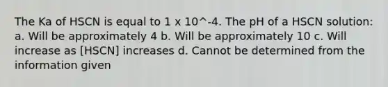 The Ka of HSCN is equal to 1 x 10^-4. The pH of a HSCN solution: a. Will be approximately 4 b. Will be approximately 10 c. Will increase as [HSCN] increases d. Cannot be determined from the information given