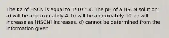 The Ka of HSCN is equal to 1*10^-4. The pH of a HSCN solution: a) will be approximately 4. b) will be approxiately 10. c) will increase as [HSCN] increases. d) cannot be determined from the information given.