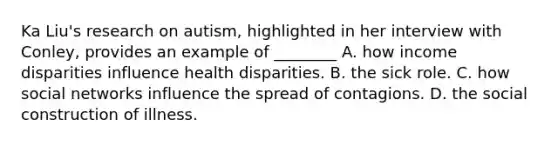 Ka Liu's research on autism, highlighted in her interview with Conley, provides an example of ________ A. how income disparities influence health disparities. B. the sick role. C. how social networks influence the spread of contagions. D. the social construction of illness.