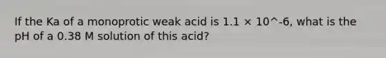 If the Ka of a monoprotic weak acid is 1.1 × 10^-6, what is the pH of a 0.38 M solution of this acid?