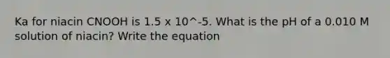 Ka for niacin CNOOH is 1.5 x 10^-5. What is the pH of a 0.010 M solution of niacin? Write the equation