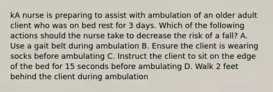 kA nurse is preparing to assist with ambulation of an older adult client who was on bed rest for 3 days. Which of the following actions should the nurse take to decrease the risk of a fall? A. Use a gait belt during ambulation B. Ensure the client is wearing socks before ambulating C. Instruct the client to sit on the edge of the bed for 15 seconds before ambulating D. Walk 2 feet behind the client during ambulation