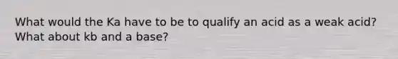 What would the Ka have to be to qualify an acid as a weak acid? What about kb and a base?