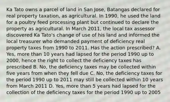 Ka Tato owns a parcel of land in San Jose, Batangas declared for real property taxation, as agricultural. In 1990, he used the land for a poultry feed processing plant but continued to declare the property as agricultural. In March 2011, the local tax assessor discovered Ka Tato's change of use of his land and informed the local treasurer who demanded payment of deficiency real property taxes from 1990 to 2011. Has the action prescribed? A. Yes, more than 10 years had lapsed for the period 1990 up to 2000, hence the right to collect the deficiency taxes has prescribed B. No, the deficiency taxes may be collected within five years from when they fell due C. No, the deficiency taxes for the period 1990 up to 2011 may still be collected within 10 years from March 2011 D. Yes, more than 5 years had lapsed for the collection of the deficiency taxes for the period 1990 up to 2005