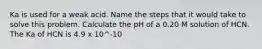 Ka is used for a weak acid. Name the steps that it would take to solve this problem. Calculate the pH of a 0.20 M solution of HCN. The Ka of HCN is 4.9 x 10^-10