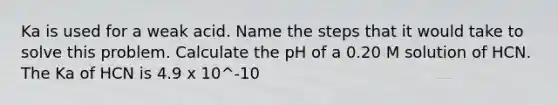 Ka is used for a weak acid. Name the steps that it would take to solve this problem. Calculate the pH of a 0.20 M solution of HCN. The Ka of HCN is 4.9 x 10^-10