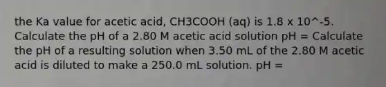 the Ka value for acetic acid, CH3COOH (aq) is 1.8 x 10^-5. Calculate the pH of a 2.80 M acetic acid solution pH = Calculate the pH of a resulting solution when 3.50 mL of the 2.80 M acetic acid is diluted to make a 250.0 mL solution. pH =