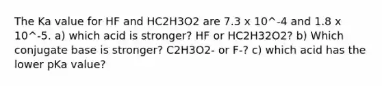 The Ka value for HF and HC2H3O2 are 7.3 x 10^-4 and 1.8 x 10^-5. a) which acid is stronger? HF or HC2H32O2? b) Which conjugate base is stronger? C2H3O2- or F-? c) which acid has the lower pKa value?