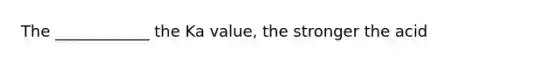 The ____________ the Ka value, the stronger the acid