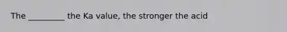 The _________ the Ka value, the stronger the acid