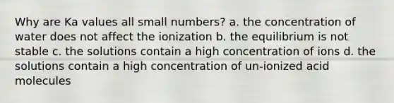 Why are Ka values all small numbers? a. the concentration of water does not affect the ionization b. the equilibrium is not stable c. the solutions contain a high concentration of ions d. the solutions contain a high concentration of un-ionized acid molecules