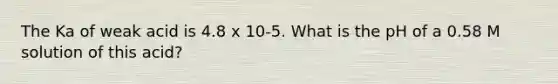 The Ka of weak acid is 4.8 x 10-5. What is the pH of a 0.58 M solution of this acid?