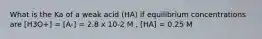 What is the Ka of a weak acid (HA) if equilibrium concentrations are [H3O+] = [A-] = 2.8 x 10-2 M , [HA] = 0.25 M