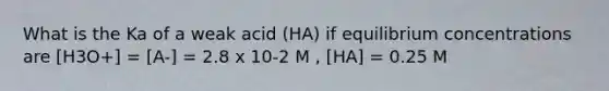 What is the Ka of a weak acid (HA) if equilibrium concentrations are [H3O+] = [A-] = 2.8 x 10-2 M , [HA] = 0.25 M