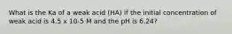 What is the Ka of a weak acid (HA) if the initial concentration of weak acid is 4.5 x 10-5 M and the pH is 6.24?